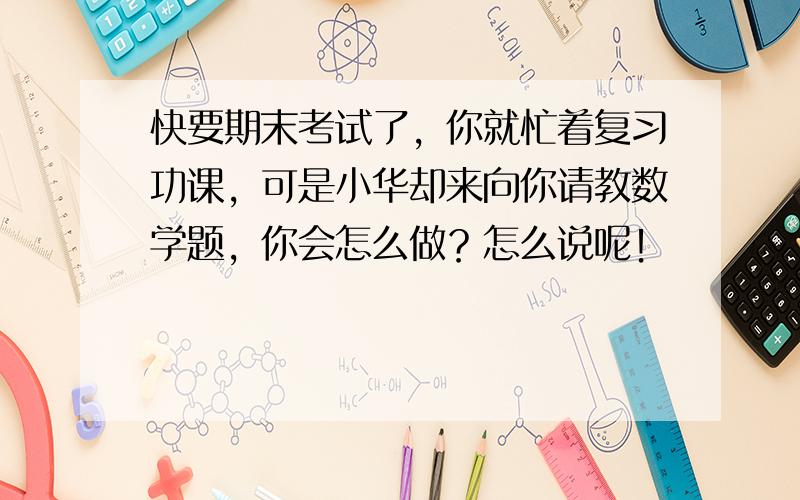 快要期末考试了，你就忙着复习功课，可是小华却来向你请教数学题，你会怎么做？怎么说呢！