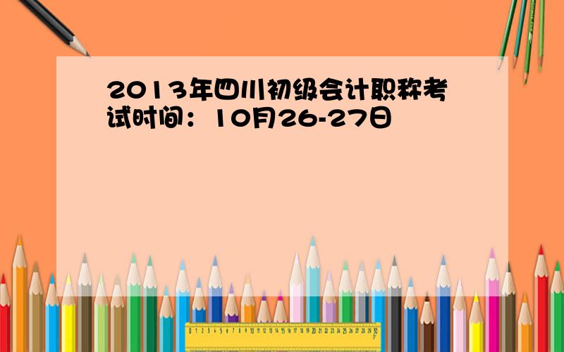 2013年四川初级会计职称考试时间：10月26-27日
