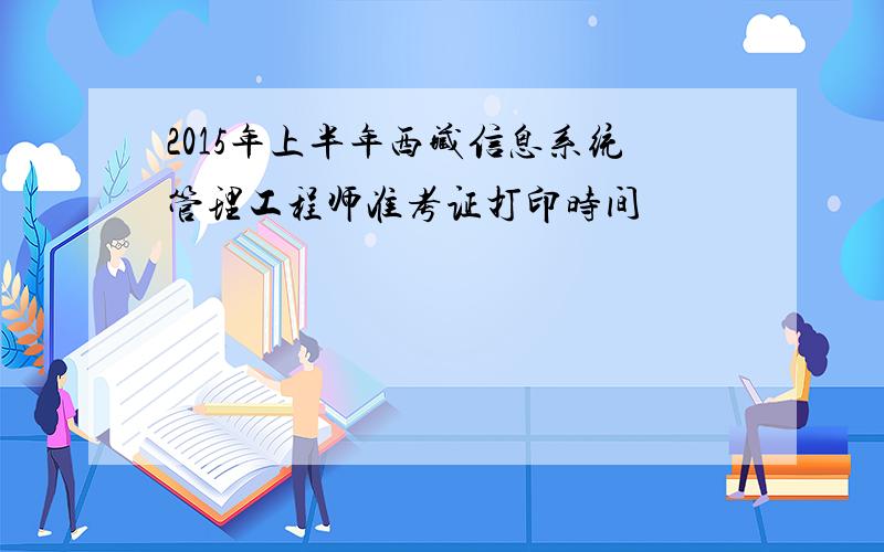 2015年上半年西藏信息系统管理工程师准考证打印时间