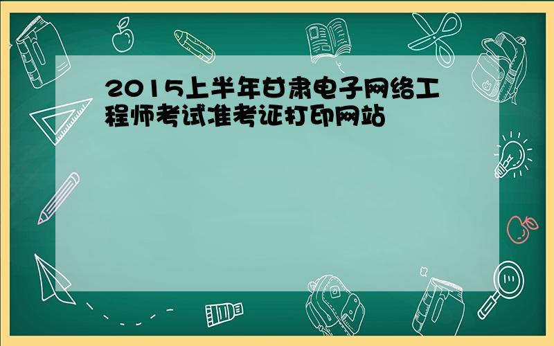 2015上半年甘肃电子网络工程师考试准考证打印网站