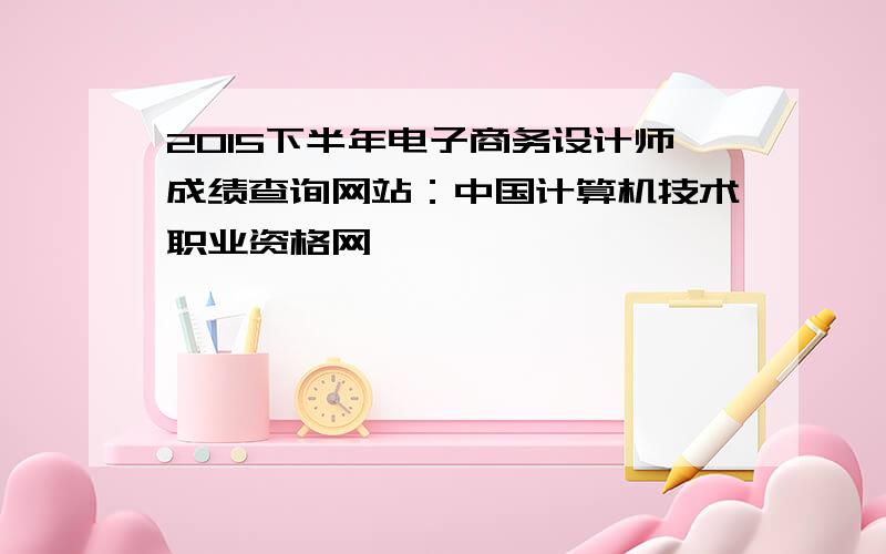 2015下半年电子商务设计师成绩查询网站：中国计算机技术职业资格网