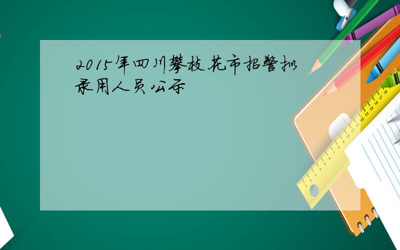 2015年四川攀枝花市招警拟录用人员公示