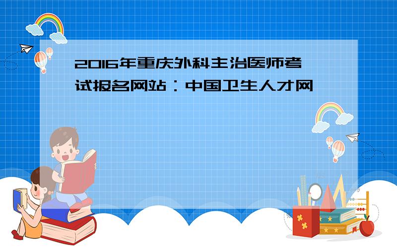 2016年重庆外科主治医师考试报名网站：中国卫生人才网