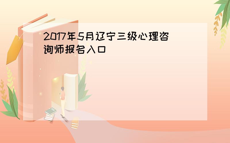 2017年5月辽宁三级心理咨询师报名入口