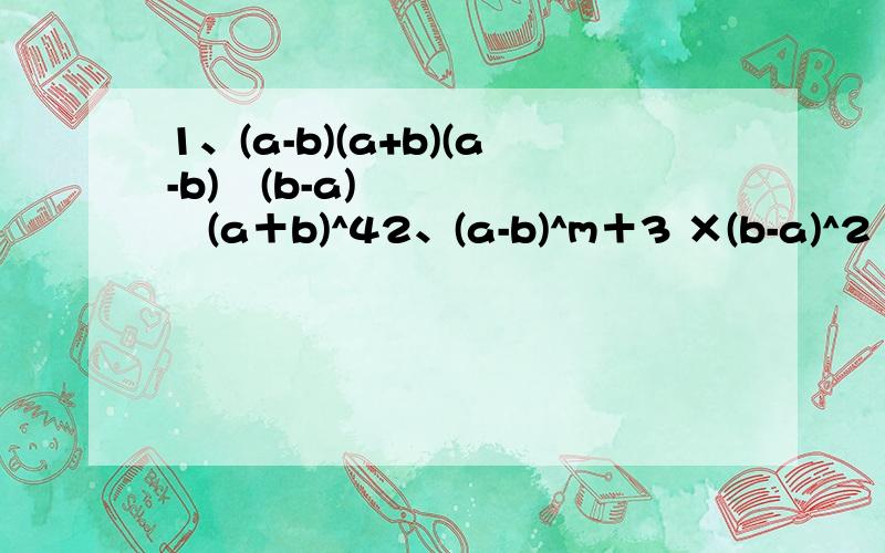 1、(a-b)(a+b)(a-b)²(b-a)³(a＋b)^42、(a-b)^m＋3 ×(b-a)^2 ×(a-b)^m ×(b-a)^53、(-x)^5 ×(-x^2)^5