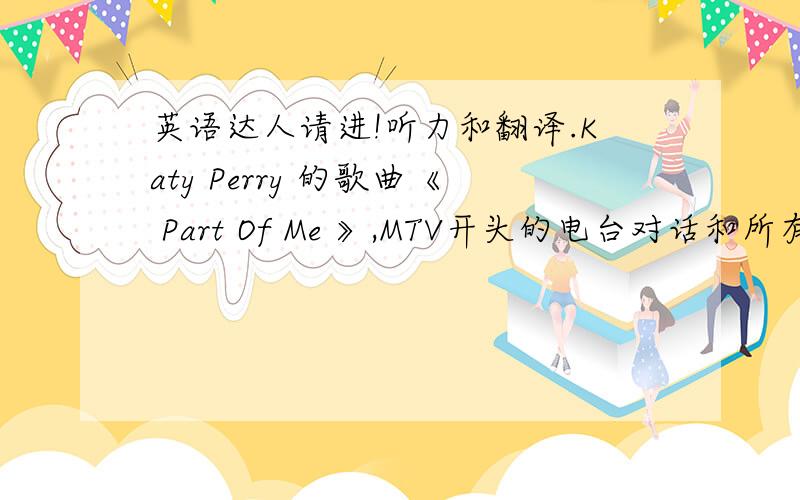 英语达人请进!听力和翻译.Katy Perry 的歌曲《 Part Of Me 》,MTV开头的电台对话和所有的角色台词.还有歌手在超市墙上看到的那句话的中文意思.还有后面歌手倚靠着坦克坐在地上烧掉的那封信的