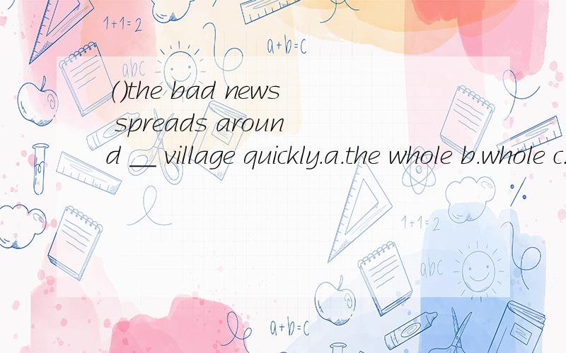 （）the bad news spreads around __ village quickly.a.the whole b.whole c.the all