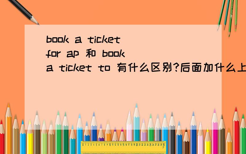 book a ticket for ap 和 book a ticket to 有什么区别?后面加什么上面ap去掉，打错了