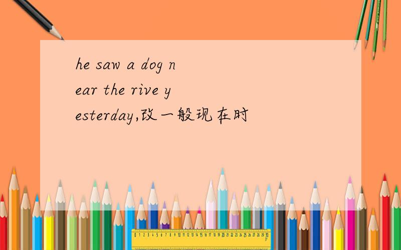 he saw a dog near the rive yesterday,改一般现在时