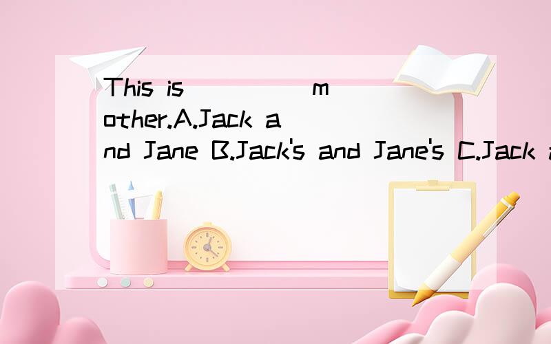 This is ____ mother.A.Jack and Jane B.Jack's and Jane's C.Jack and Jane;s D.Jack and Jane打错了 C.Jack and Jane‘s D.Jack's and Jane