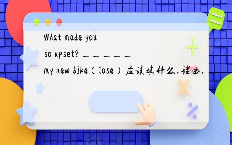 What made you so upset?_____my new bike（lose）应该填什么,理由,