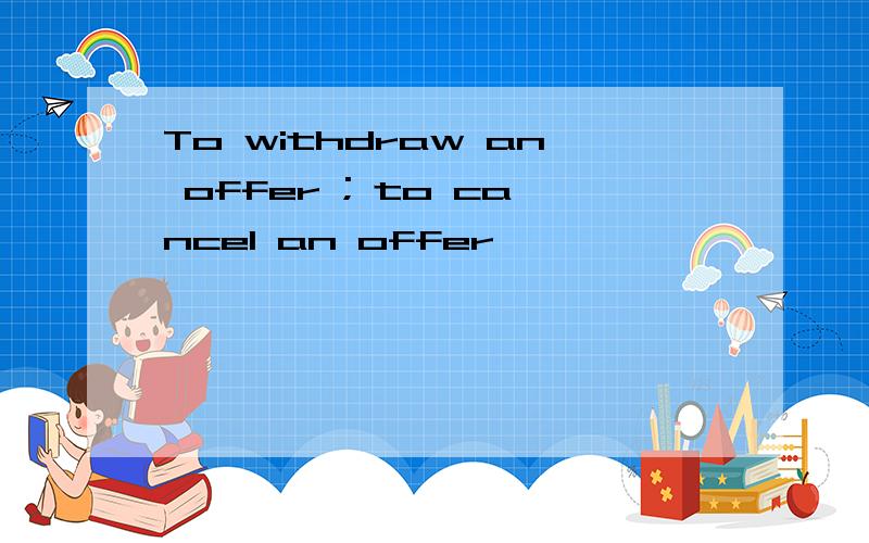 To withdraw an offer ; to cancel an offer