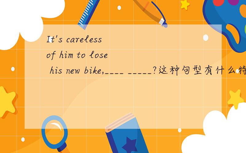 It's careless of him to lose his new bike,____ _____?这种句型有什么特殊用法吗?要有说服力的!
