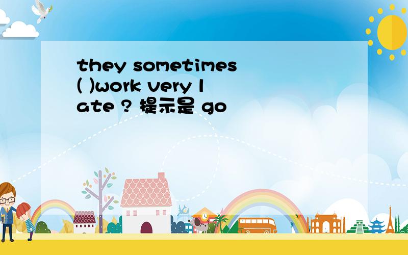 they sometimes( )work very late ? 提示是 go