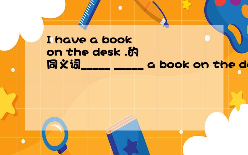 I have a book on the desk .的同义词_____ _____ a book on the desk 快快快快呀