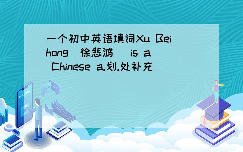 一个初中英语填词Xu Beihong（徐悲鸿） is a Chinese a.划.处补充