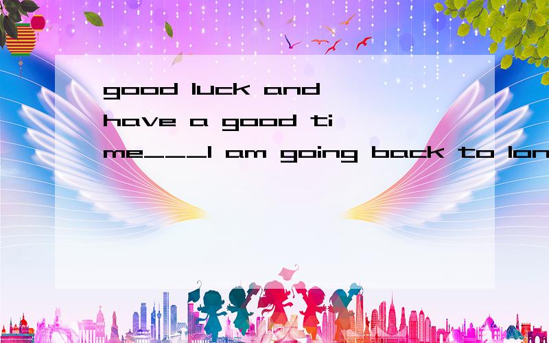 good luck and have a good time___I am going back to london---- ________!是添good luck还是have a good time?good luck有一路顺风的意思吗?回伦敦也不是旅游啊？是回家。为什么要玩的开心啊？