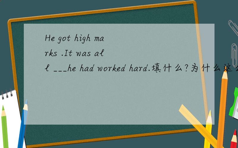 He got high marks .It was all ___he had worked hard.填什么?为什么这么填?