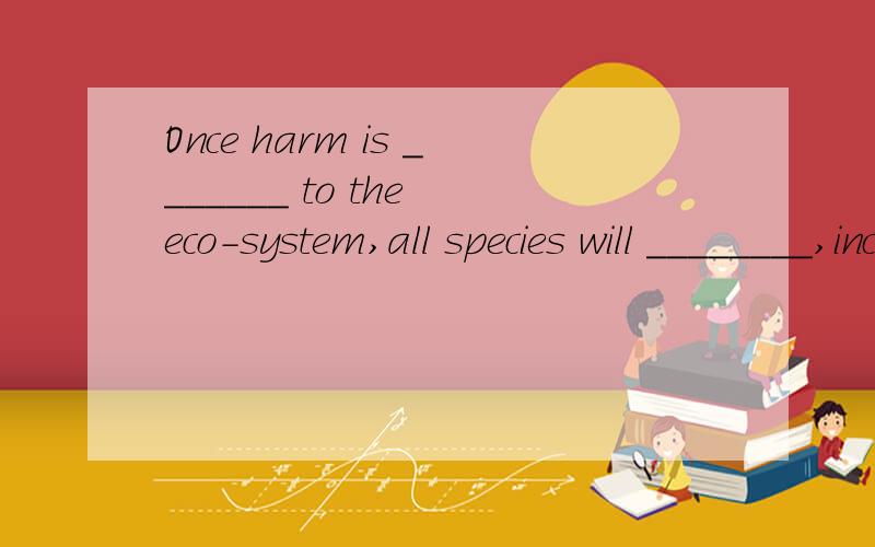 Once harm is _______ to the eco-system,all species will ________,including man himself.A.made; be in danger B.done; be dangerous C.caused; be endangered D.done; be in danger
