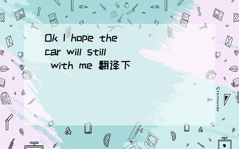 Ok I hope the car will still with me 翻译下