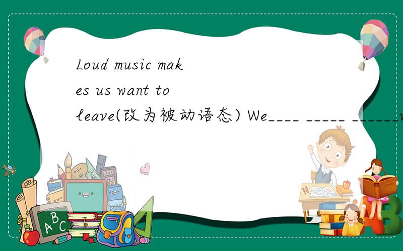 Loud music makes us want to leave(改为被动语态) We____ _____ ______want to leave by loud music.