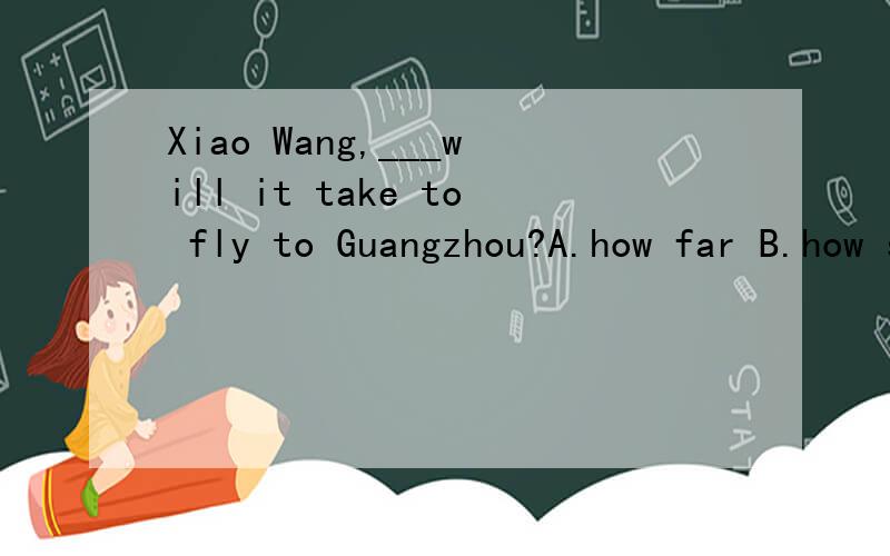 Xiao Wang,___will it take to fly to Guangzhou?A.how far B.how soon C.how many D.how long多长时间和多久好像都说得通.纠结.