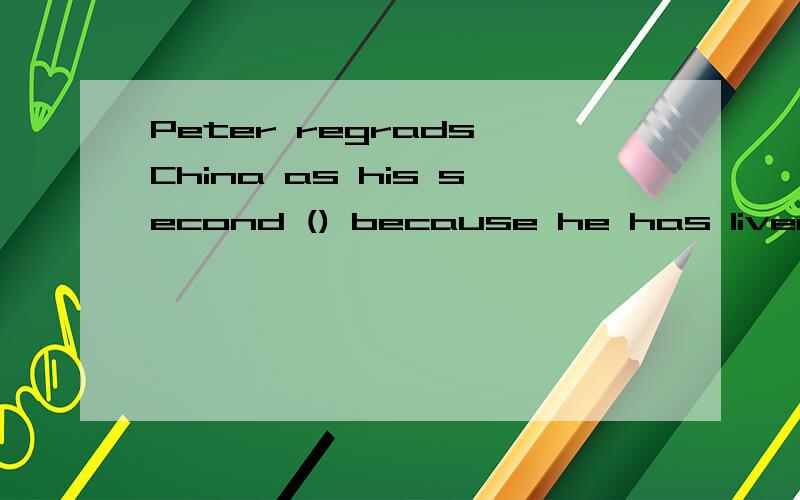 Peter regrads China as his second () because he has lived here for ten yearsA.family  B.house  C.home  D.room