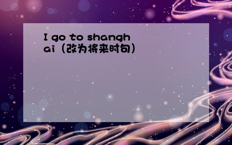I go to shanghai（改为将来时句）