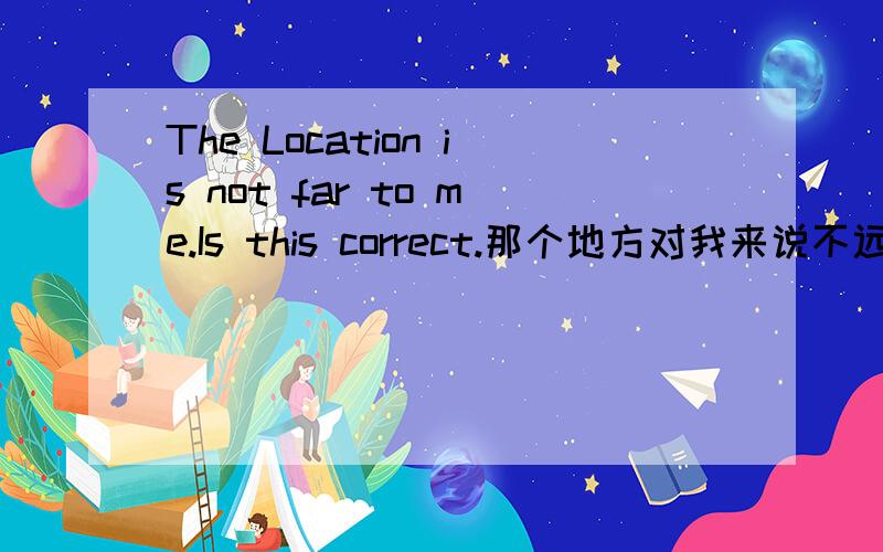 The Location is not far to me.Is this correct.那个地方对我来说不远.Is this answer correct?Please explain.The Location is not far to me.