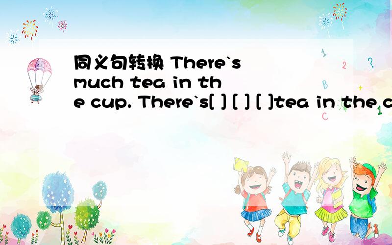 同义句转换 There`s much tea in the cup. There`s[ ] [ ] [ ]tea in the cup.