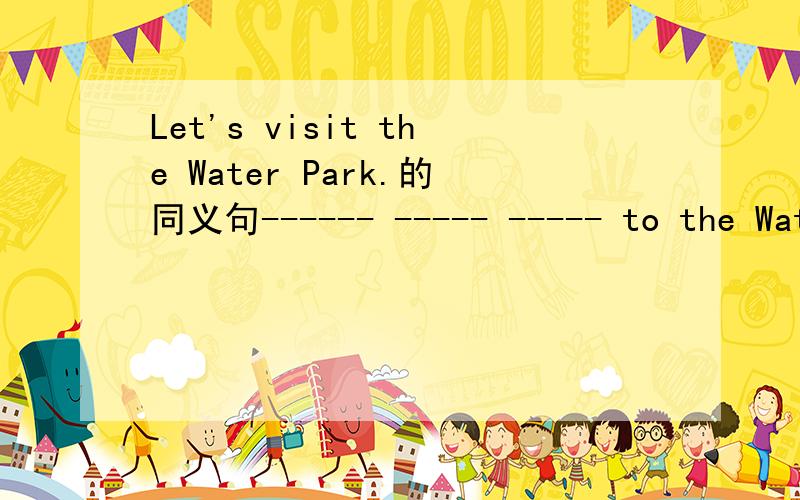 Let's visit the Water Park.的同义句------ ----- ----- to the Water Park.是填空_______ _______ ________ to the Water Park.