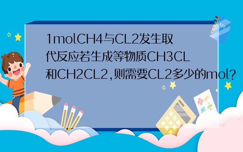 1molCH4与CL2发生取代反应若生成等物质CH3CL和CH2CL2,则需要CL2多少的mol?