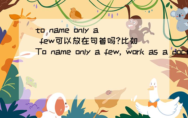 to name only a few可以放在句首吗?比如To name only a few, work as a doctor, teacher, and so on.