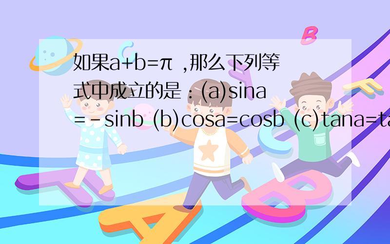 如果a+b=π ,那么下列等式中成立的是：(a)sina=-sinb (b)cosa=cosb (c)tana=tanb (d) siina=sinb老师麻烦写出细节和理由,谢谢.