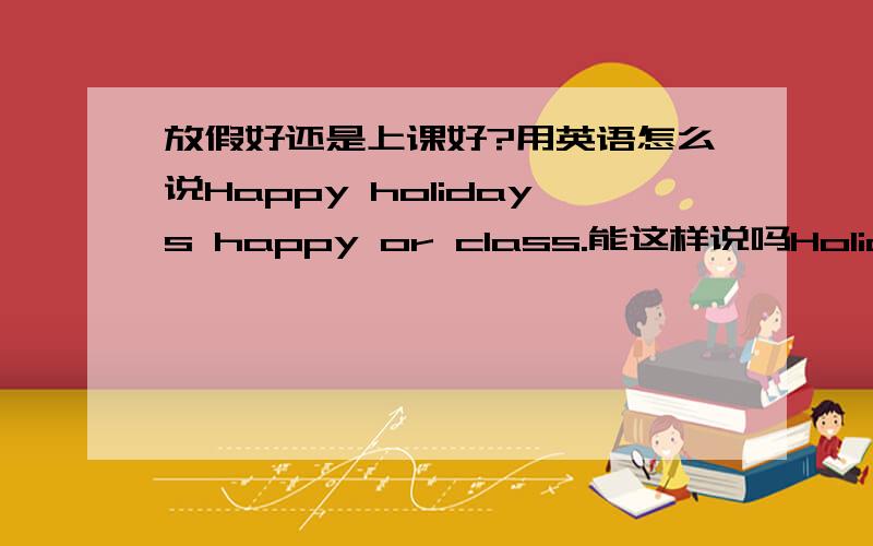 放假好还是上课好?用英语怎么说Happy holidays happy or class.能这样说吗Holidays and school 假期在学校的意思？