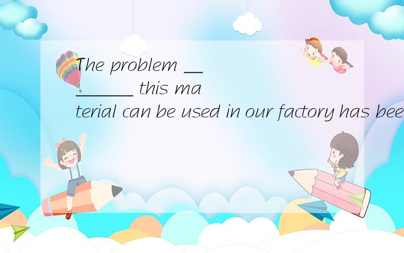 The problem ________ this material can be used in our factory has been solved.A.that B.what C.whether D.why