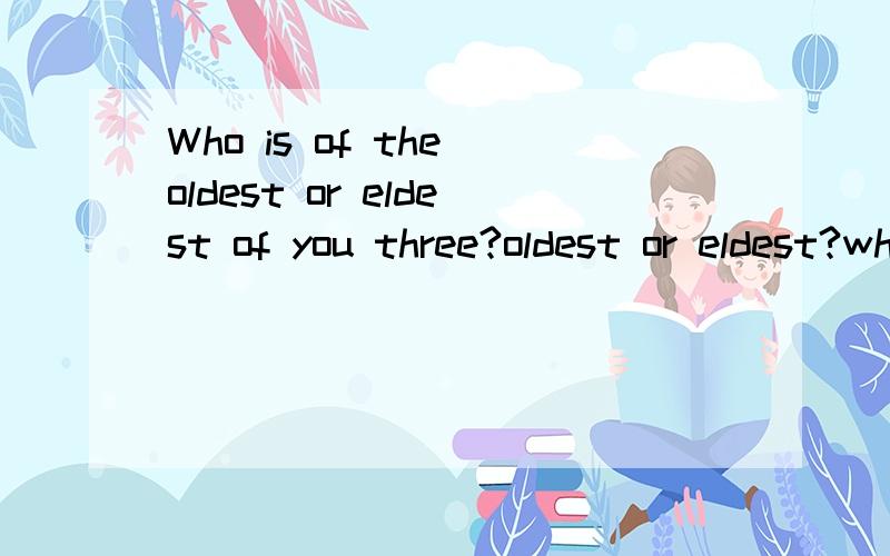 Who is of the oldest or eldest of you three?oldest or eldest?why?