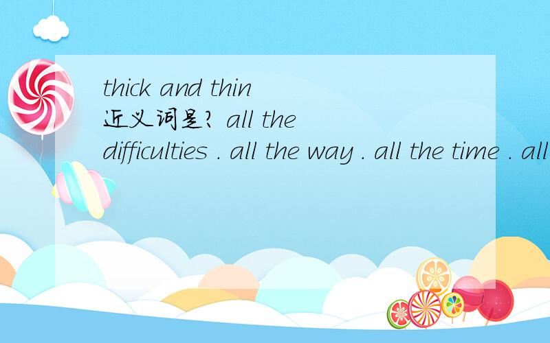 thick and thin近义词是? all the difficulties . all the way . all the time . all their lives