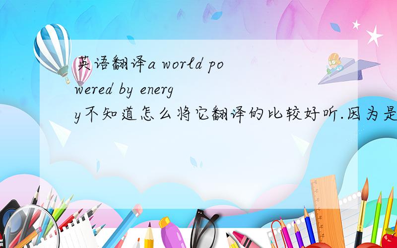 英语翻译a world powered by energy不知道怎么将它翻译的比较好听.因为是标语.求大侠帮忙.