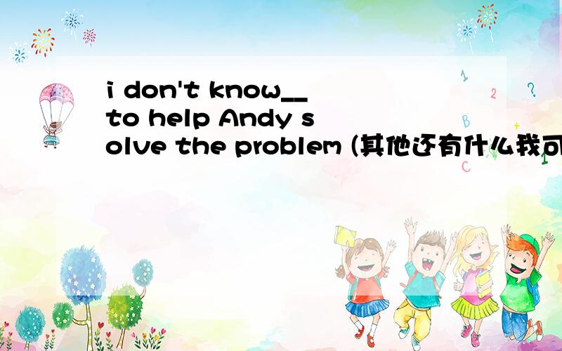 i don't know__to help Andy solve the problem (其他还有什么我可以做的事)请问各位英语高手括号内填怎么翻译下才好呢,