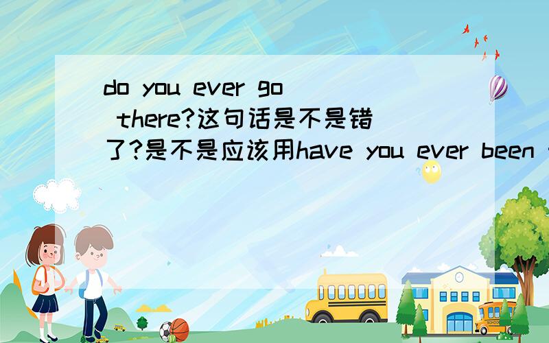 do you ever go there?这句话是不是错了?是不是应该用have you ever been there?