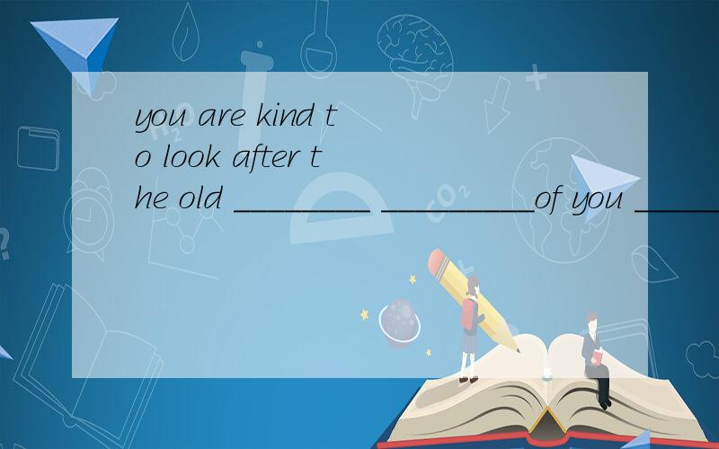 you are kind to look after the old ________ _________of you ______look after the old