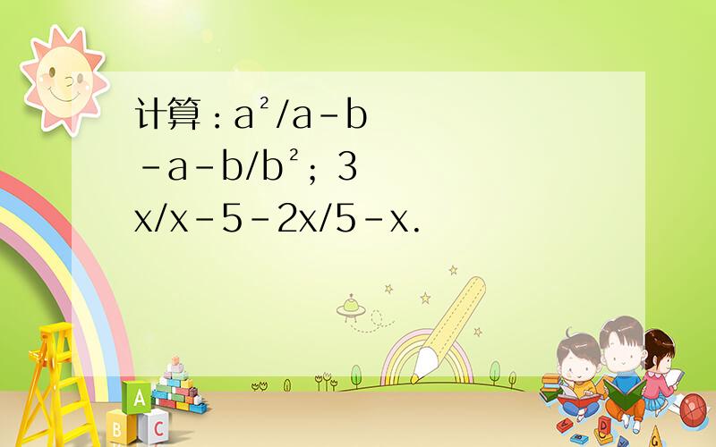 计算：a²/a-b-a-b/b²；3x/x-5-2x/5-x.