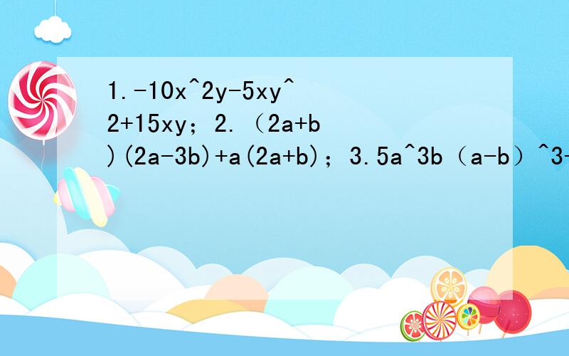 1.-10x^2y-5xy^2+15xy；2.（2a+b)(2a-3b)+a(2a+b)；3.5a^3b（a-b）^3-10a^4b^3（b-a）^24.(3a-4b)(7a-8b)+(11a-12b)(8b-7a)；5.x(b+c-d)-y(d-b-c)-c-b+d.求快!在23：15之前6.（x+3)^2-(x+3)