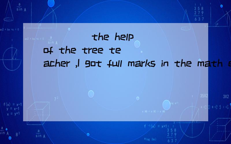 ____ the help of the tree teacher ,I got full marks in the math exam.