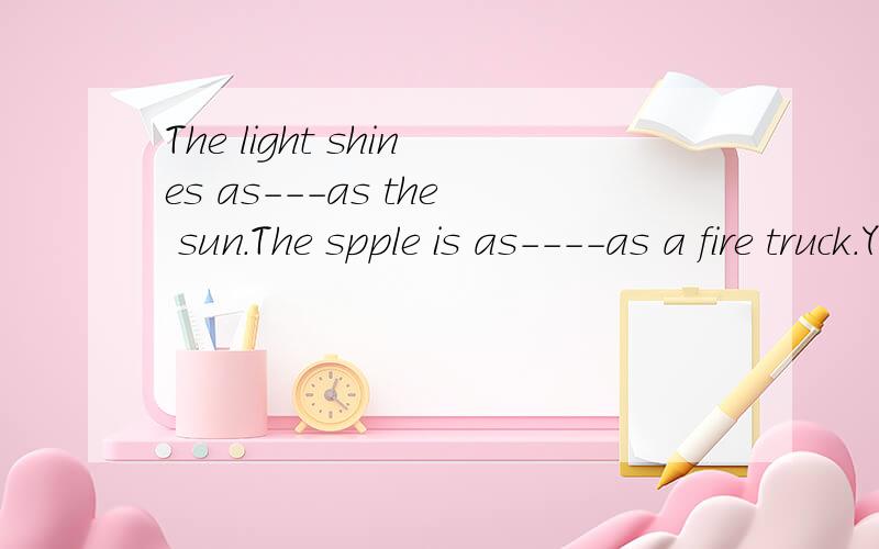 The light shines as---as the sun.The spple is as----as a fire truck.Your book bag is---as a rock.有线的地方填什么