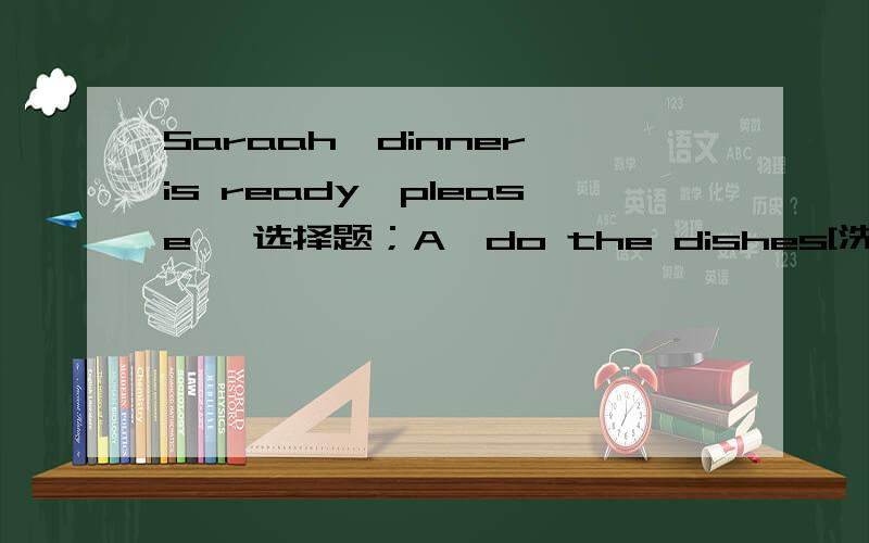 Saraah,dinner is ready,please【 选择题；A、do the dishes[洗碗碟] B、cook the meals[做饭] C、 set the table[摆碗筷]D、wash the clothes[洗衣服]