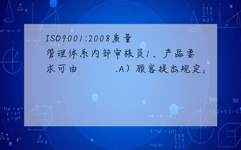 ISO9001:2008质量管理体系内部审核员1、产品要求可由           .A）顾客提出规定；         B）组织预测顾客的要求；C）法律法规；              D）A+B+C；2、质量手册中可不包括        .A）质量方针