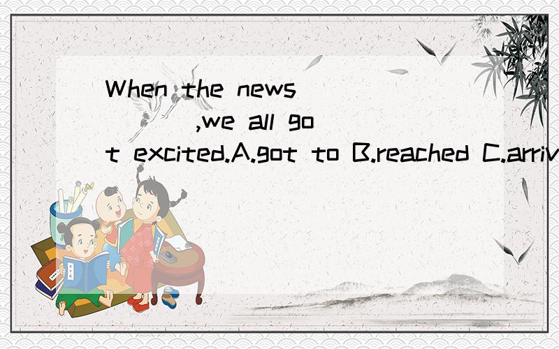 When the news ___ ,we all got excited.A.got to B.reached C.arrived D.lost 选择填空