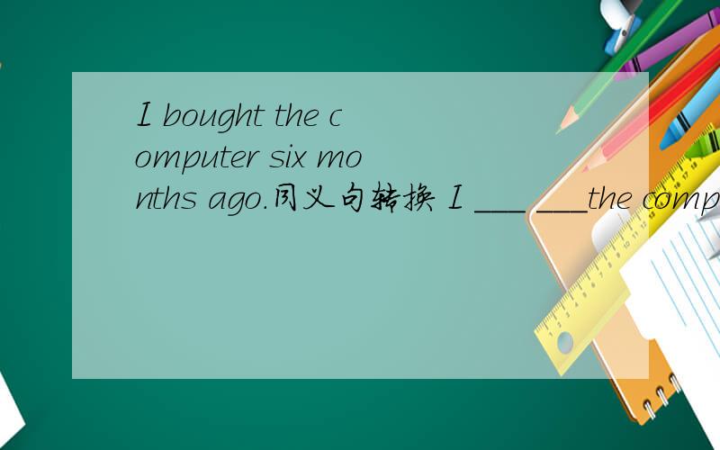 I bought the computer six months ago.同义句转换 I ___ ___the computer ___six months
